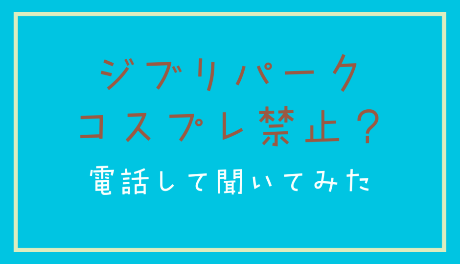 ジブリパークはコスプレ禁止？電話して聞いてみた